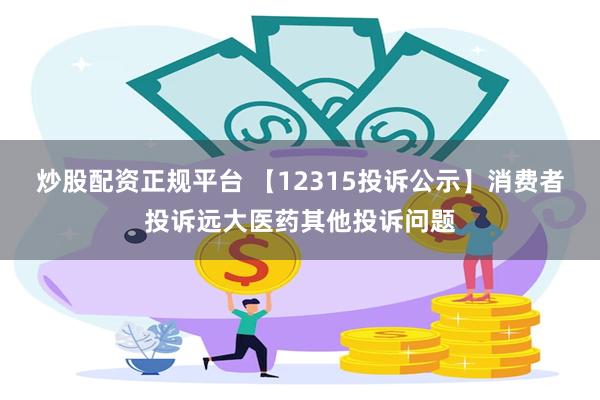 炒股配资正规平台 【12315投诉公示】消费者投诉远大医药其他投诉问题