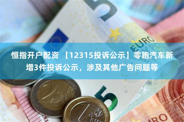 恒指开户配资 【12315投诉公示】零跑汽车新增3件投诉公示，涉及其他广告问题等