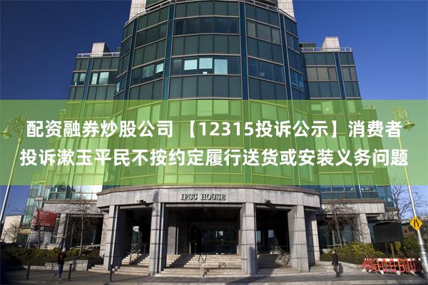 配资融券炒股公司 【12315投诉公示】消费者投诉漱玉平民不按约定履行送货或安装义务问题