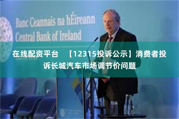 在线配资平台   【12315投诉公示】消费者投诉长城汽车市场调节价问题