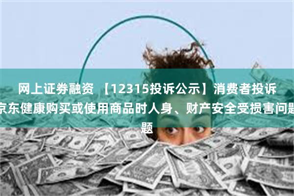 网上证劵融资 【12315投诉公示】消费者投诉京东健康购买或使用商品时人身、财产安全受损害问题