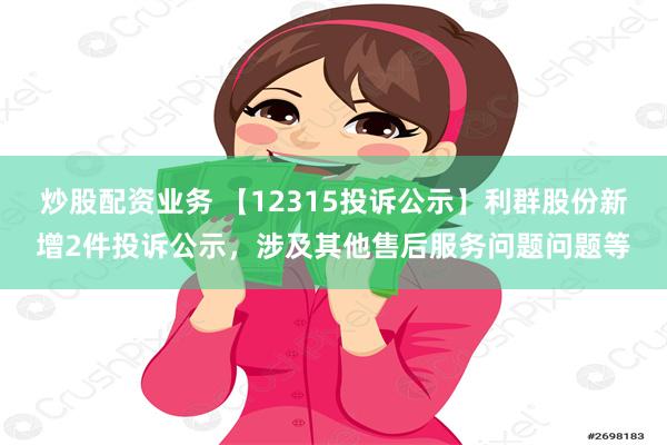 炒股配资业务 【12315投诉公示】利群股份新增2件投诉公示，涉及其他售后服务问题问题等