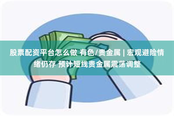 股票配资平台怎么做 有色/贵金属 | 宏观避险情绪仍存 预计短线贵金属震荡调整