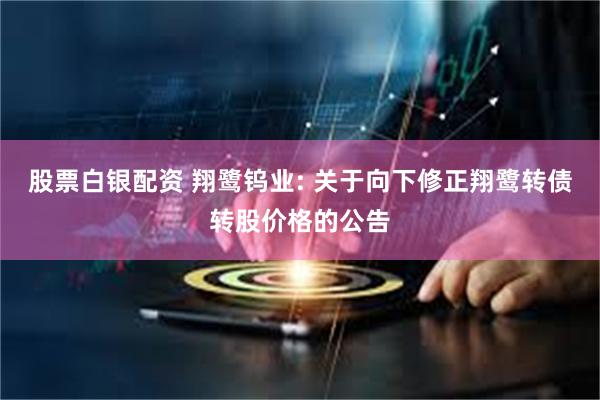 股票白银配资 翔鹭钨业: 关于向下修正翔鹭转债转股价格的公告