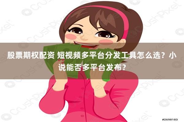 股票期权配资 短视频多平台分发工具怎么选？小说能否多平台发布？