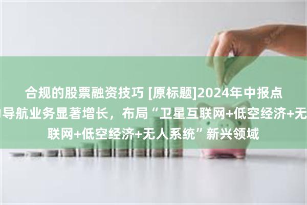 合规的股票融资技巧 [原标题]2024年中报点评：北三换装助力导航业务显著增长，布局“卫星互联网+低空经济+无人系统”新兴领域