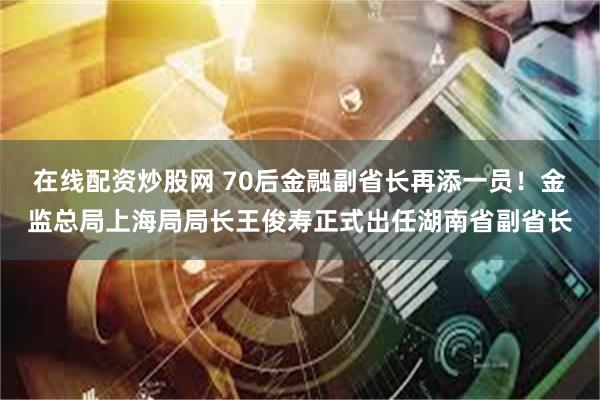 在线配资炒股网 70后金融副省长再添一员！金监总局上海局局长王俊寿正式出任湖南省副省长