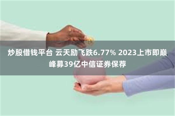 炒股借钱平台 云天励飞跌6.77% 2023上市即巅峰募39亿中信证券保荐