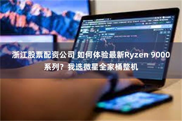 浙江股票配资公司 如何体验最新Ryzen 9000系列？我选微星全家桶整机