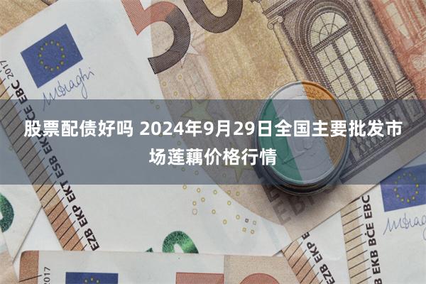 股票配债好吗 2024年9月29日全国主要批发市场莲藕价格行情