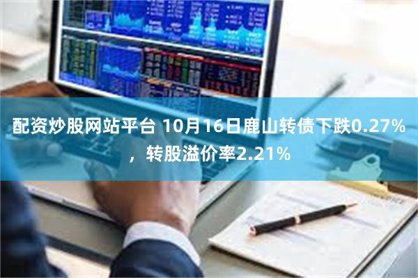 配资炒股网站平台 10月16日鹿山转债下跌0.27%，转股溢价率2.21%