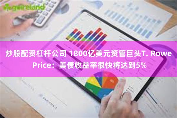 炒股配资杠杆公司 1800亿美元资管巨头T. Rowe Price：美债收益率很快将达到5%