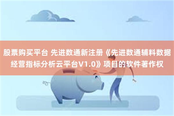 股票购买平台 先进数通新注册《先进数通辅料数据经营指标分析云平台V1.0》项目的软件著作权