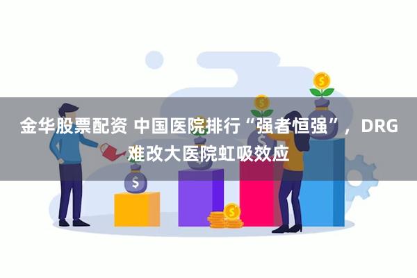 金华股票配资 中国医院排行“强者恒强”，DRG难改大医院虹吸效应