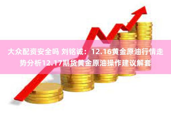 大众配资安全吗 刘铭诚：12.16黄金原油行情走势分析12.17期货黄金原油操作建议解套