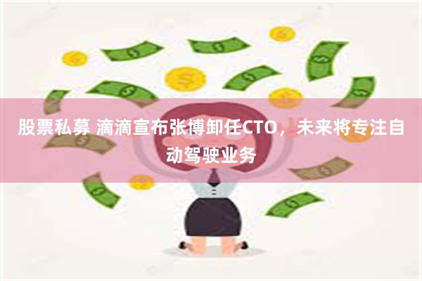 股票私募 滴滴宣布张博卸任CTO，未来将专注自动驾驶业务