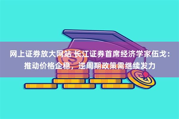 网上证劵放大网站 长江证券首席经济学家伍戈：推动价格企稳，逆周期政策需继续发力