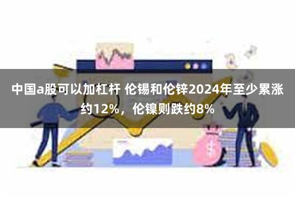 中国a股可以加杠杆 伦锡和伦锌2024年至少累涨约12%，伦镍则跌约8%