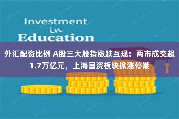 外汇配资比例 A股三大股指涨跌互现：两市成交超1.7万亿元，上海国资板块掀涨停潮