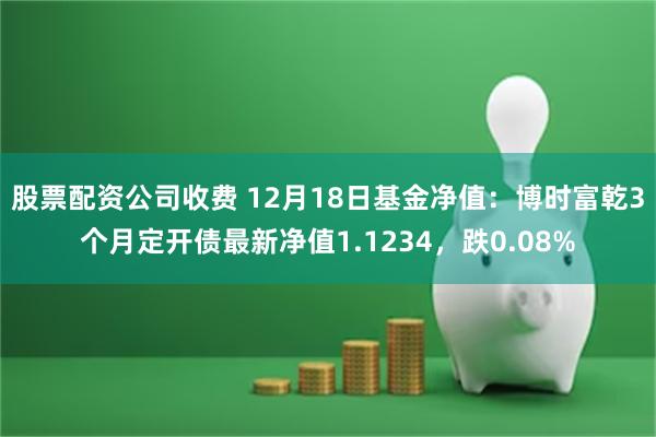 股票配资公司收费 12月18日基金净值：博时富乾3个月定开债最新净值1.1234，跌0.08%