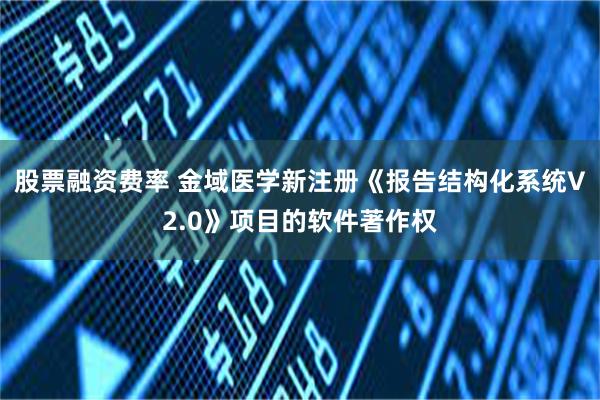 股票融资费率 金域医学新注册《报告结构化系统V2.0》项目的软件著作权