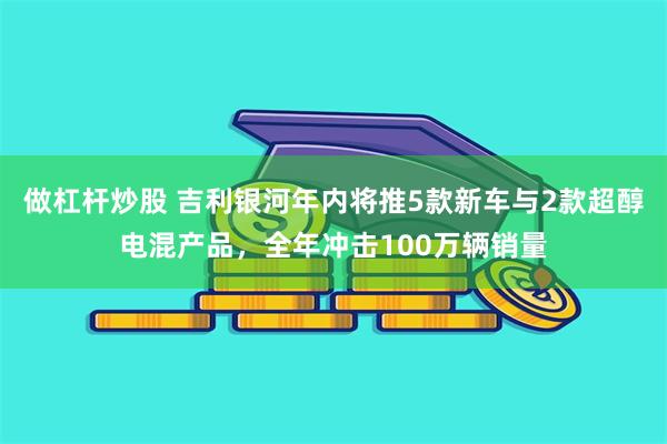 做杠杆炒股 吉利银河年内将推5款新车与2款超醇电混产品，全年冲击100万辆销量