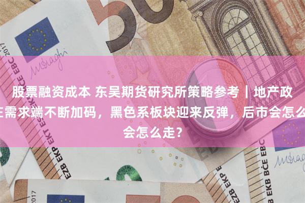 股票融资成本 东吴期货研究所策略参考｜地产政策在需求端不断加码，黑色系板块迎来反弹，后市会怎么走？